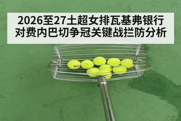 2026至27土超女排瓦基弗银行对费内巴切争冠关键战拦防分析